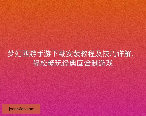 梦幻西游手游下载安装教程及技巧详解，轻松畅玩经典回合制游戏