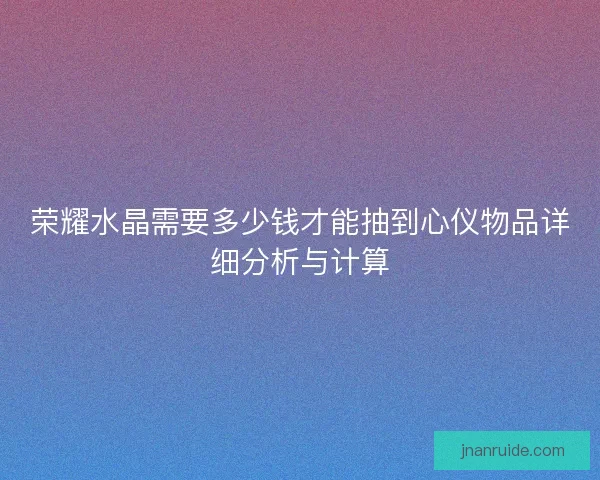荣耀水晶需要多少钱才能抽到心仪物品详细分析与计算 荣耀水晶需要多少钱才能抽到心仪物品详细分析与计算