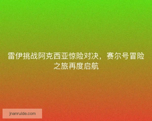 雷伊挑战阿克西亚惊险对决，赛尔号冒险之旅再度启航