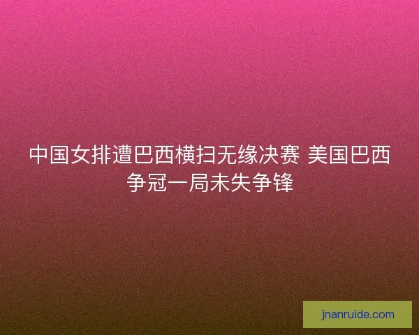 中国女排遭巴西横扫无缘决赛 美国巴西争冠一局未失争锋 中国女排遭巴西横扫无缘决赛 美国巴西争冠一局未失争锋