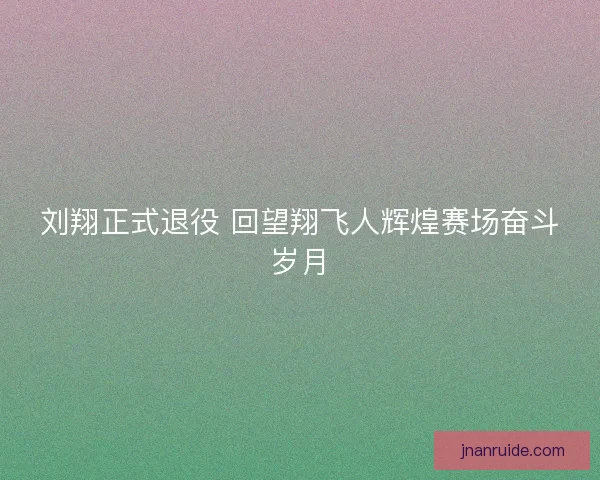 刘翔正式退役 回望翔飞人辉煌赛场奋斗岁月 刘翔正式退役 回望翔飞人辉煌赛场奋斗岁月