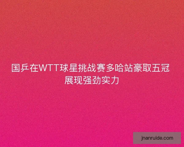 国乒在WTT球星挑战赛多哈站豪取五冠 展现强劲实力 国乒在WTT球星挑战赛多哈站豪取五冠 展现强劲实力