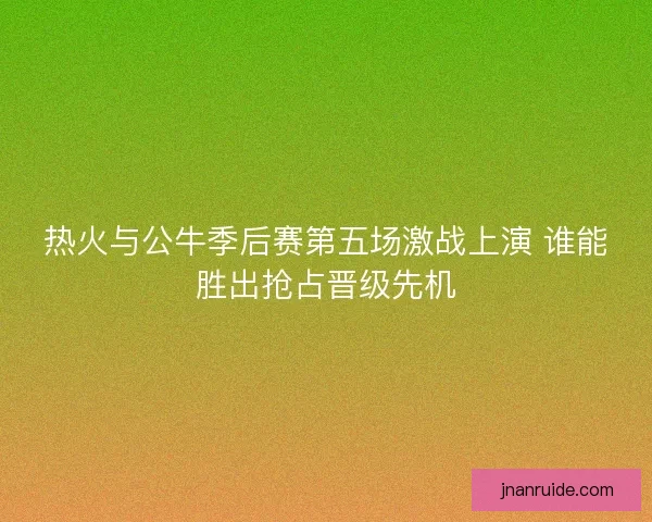 热火与公牛季后赛第五场激战上演 谁能胜出抢占晋级先机
