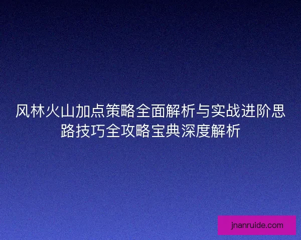 风林火山加点策略全面解析与实战进阶思路技巧全攻略宝典深度解析